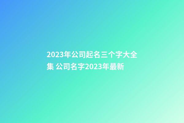 2023年公司起名三个字大全集 公司名字2023年最新